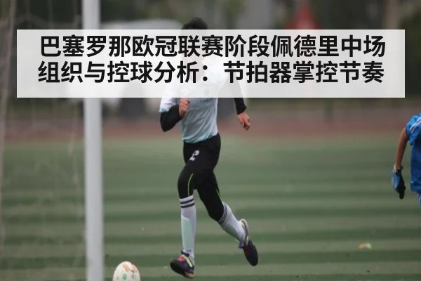 巴塞罗那欧冠联赛阶段佩德里中场组织与控球分析：节拍器掌控节奏